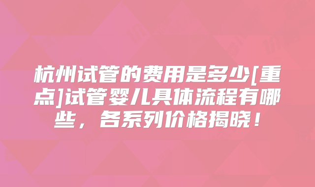 杭州试管的费用是多少[重点]试管婴儿具体流程有哪些，各系列价格揭晓！