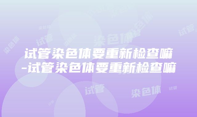 试管染色体要重新检查嘛-试管染色体要重新检查嘛