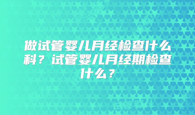 做试管婴儿月经检查什么科？试管婴儿月经期检查什么？