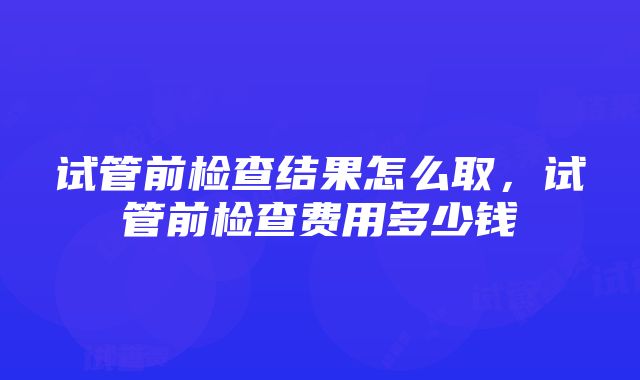 试管前检查结果怎么取，试管前检查费用多少钱