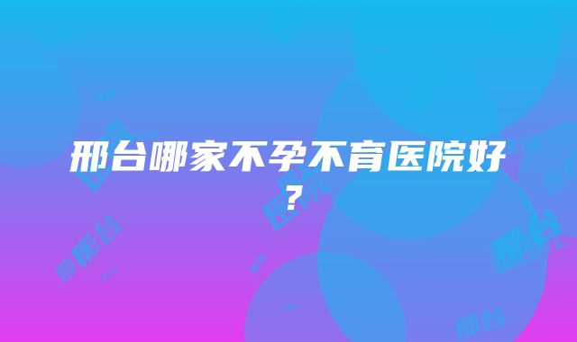 邢台哪家不孕不育医院好？