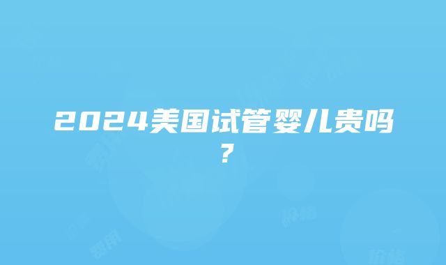 2024美国试管婴儿贵吗？