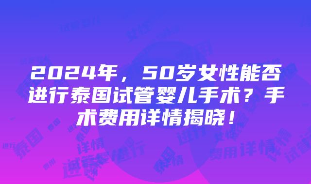 2024年，50岁女性能否进行泰国试管婴儿手术？手术费用详情揭晓！