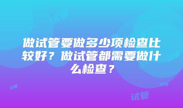 做试管要做多少项检查比较好？做试管都需要做什么检查？