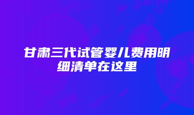 甘肃三代试管婴儿费用明细清单在这里