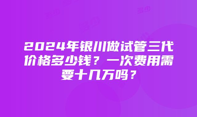 2024年银川做试管三代价格多少钱？一次费用需要十几万吗？