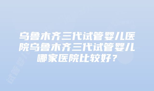 乌鲁木齐三代试管婴儿医院乌鲁木齐三代试管婴儿哪家医院比较好？