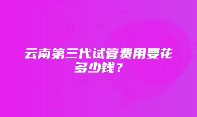 云南第三代试管费用要花多少钱？