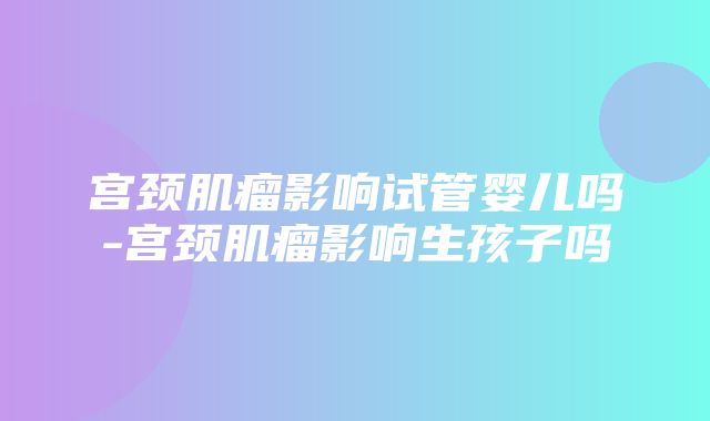 宫颈肌瘤影响试管婴儿吗-宫颈肌瘤影响生孩子吗