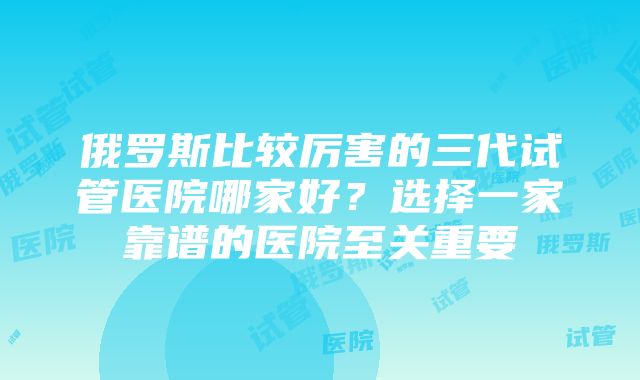 俄罗斯比较厉害的三代试管医院哪家好？选择一家靠谱的医院至关重要