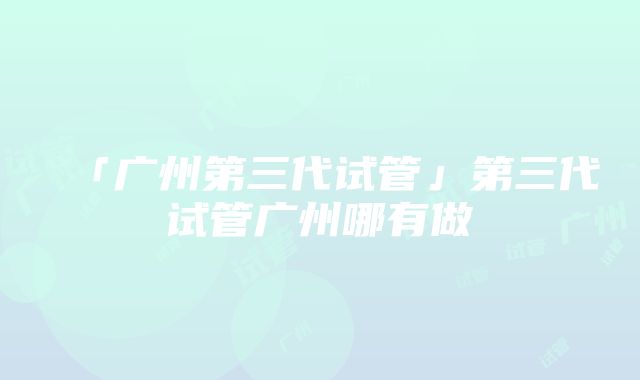 「广州第三代试管」第三代试管广州哪有做