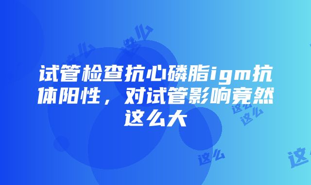 试管检查抗心磷脂igm抗体阳性，对试管影响竟然这么大