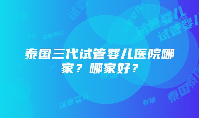 泰国三代试管婴儿医院哪家？哪家好？