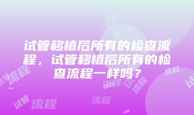 试管移植后所有的检查流程，试管移植后所有的检查流程一样吗？