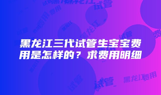 黑龙江三代试管生宝宝费用是怎样的？求费用明细