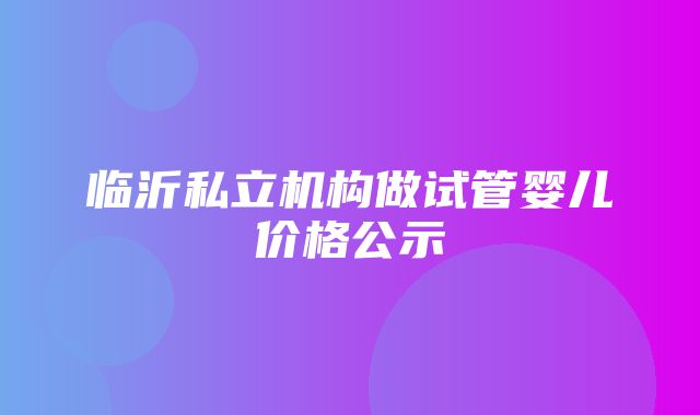 临沂私立机构做试管婴儿价格公示