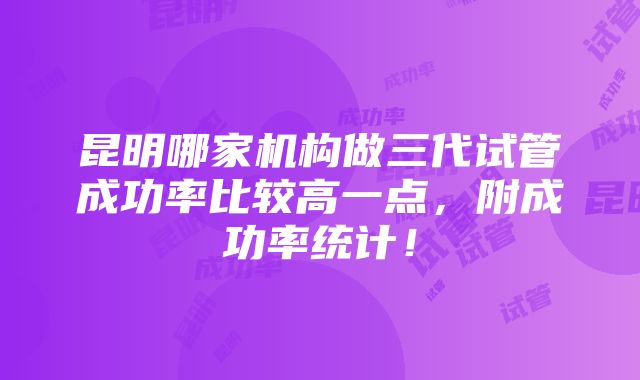 昆明哪家机构做三代试管成功率比较高一点，附成功率统计！