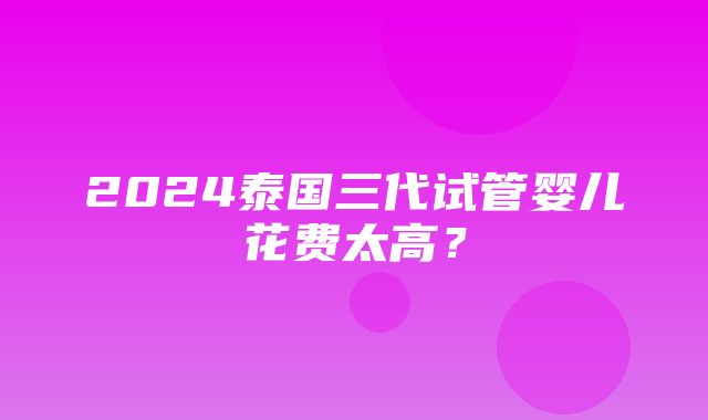 2024泰国三代试管婴儿花费太高？