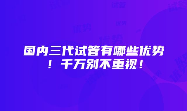 国内三代试管有哪些优势！千万别不重视！