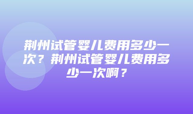 荆州试管婴儿费用多少一次？荆州试管婴儿费用多少一次啊？