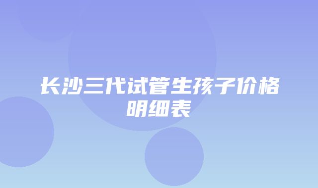 长沙三代试管生孩子价格明细表