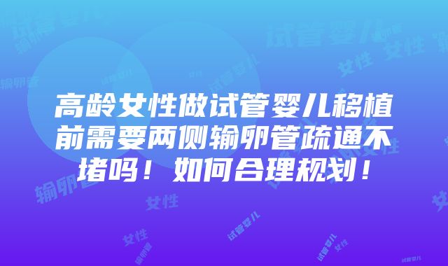 高龄女性做试管婴儿移植前需要两侧输卵管疏通不堵吗！如何合理规划！