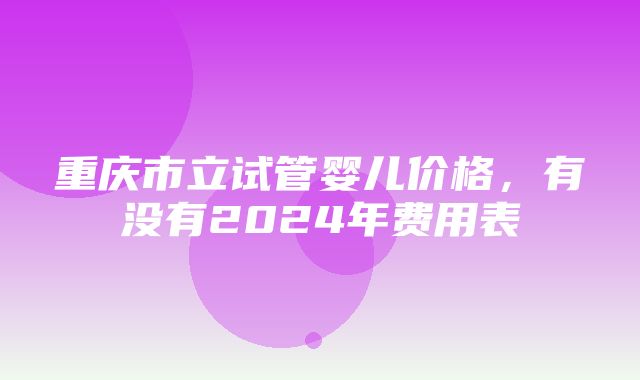 重庆市立试管婴儿价格，有没有2024年费用表