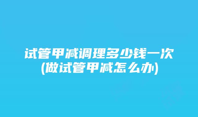 试管甲减调理多少钱一次(做试管甲减怎么办)