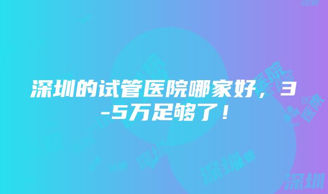 深圳的试管医院哪家好，3-5万足够了！