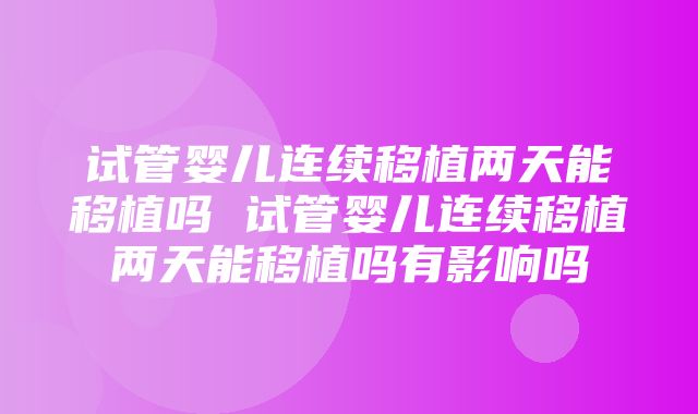 试管婴儿连续移植两天能移植吗 试管婴儿连续移植两天能移植吗有影响吗