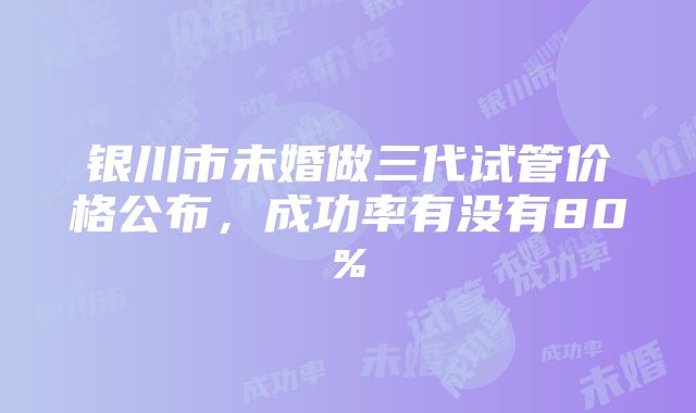 银川市未婚做三代试管价格公布，成功率有没有80%