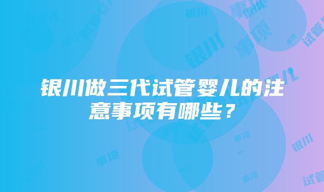 银川做三代试管婴儿的注意事项有哪些？