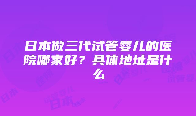 日本做三代试管婴儿的医院哪家好？具体地址是什么