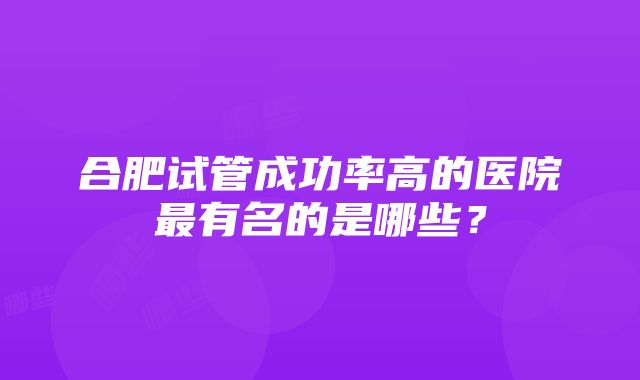 合肥试管成功率高的医院最有名的是哪些？