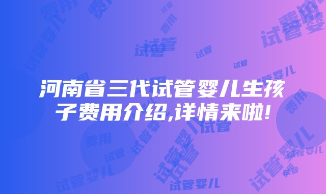 河南省三代试管婴儿生孩子费用介绍,详情来啦!