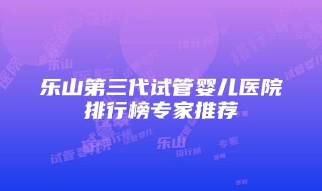 乐山第三代试管婴儿医院排行榜专家推荐