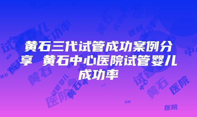 黄石三代试管成功案例分享 黄石中心医院试管婴儿成功率