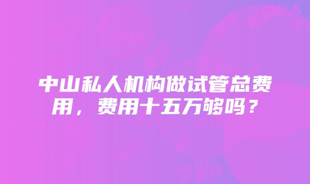 中山私人机构做试管总费用，费用十五万够吗？