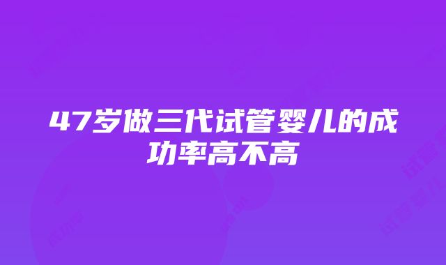 47岁做三代试管婴儿的成功率高不高