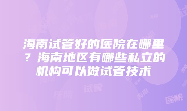 海南试管好的医院在哪里？海南地区有哪些私立的机构可以做试管技术