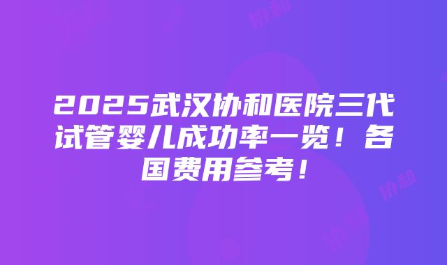 2025武汉协和医院三代试管婴儿成功率一览！各国费用参考！