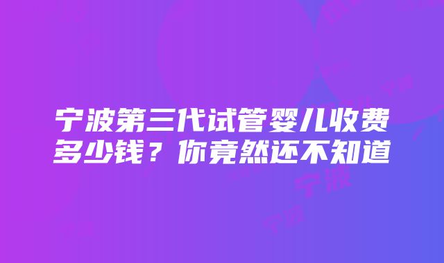 宁波第三代试管婴儿收费多少钱？你竟然还不知道