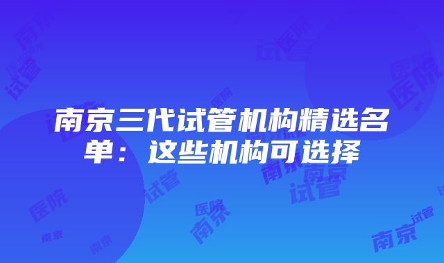 南京三代试管机构精选名单：这些机构可选择