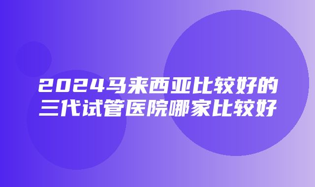 2024马来西亚比较好的三代试管医院哪家比较好