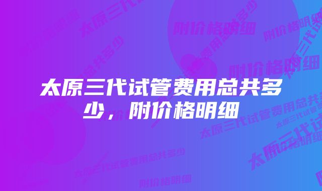 太原三代试管费用总共多少，附价格明细