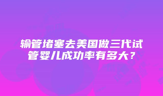 输管堵塞去美国做三代试管婴儿成功率有多大？