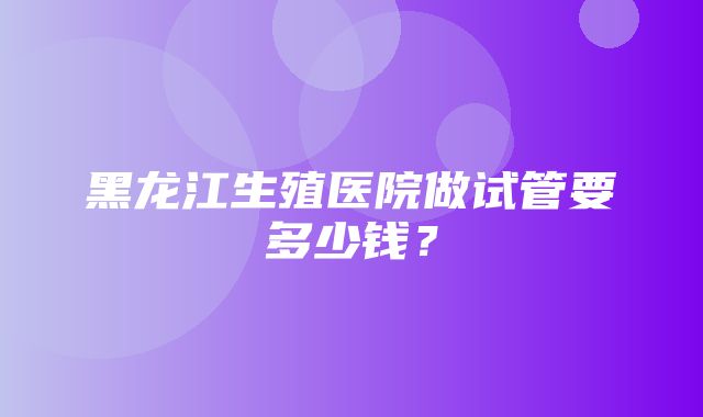 黑龙江生殖医院做试管要多少钱？