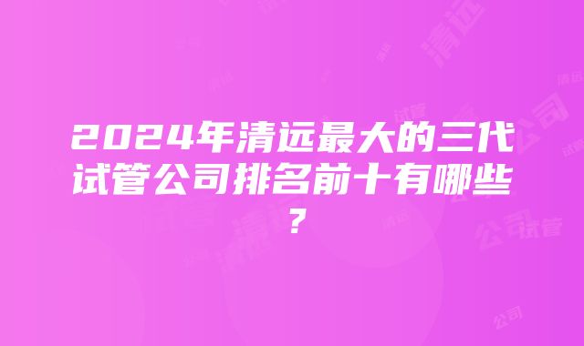 2024年清远最大的三代试管公司排名前十有哪些？