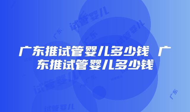 广东推试管婴儿多少钱 广东推试管婴儿多少钱