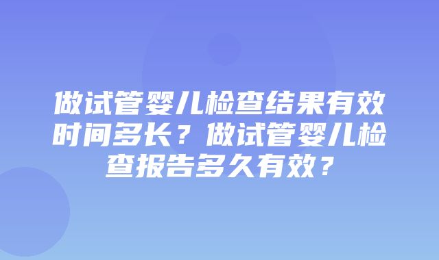 做试管婴儿检查结果有效时间多长？做试管婴儿检查报告多久有效？